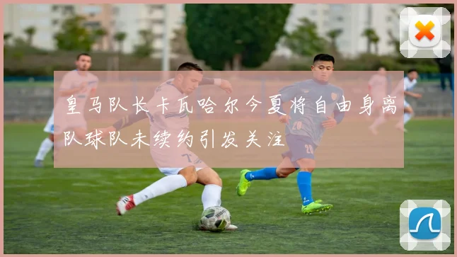 皇马队长卡瓦哈尔今夏将自由身离队球队未续约引发关注