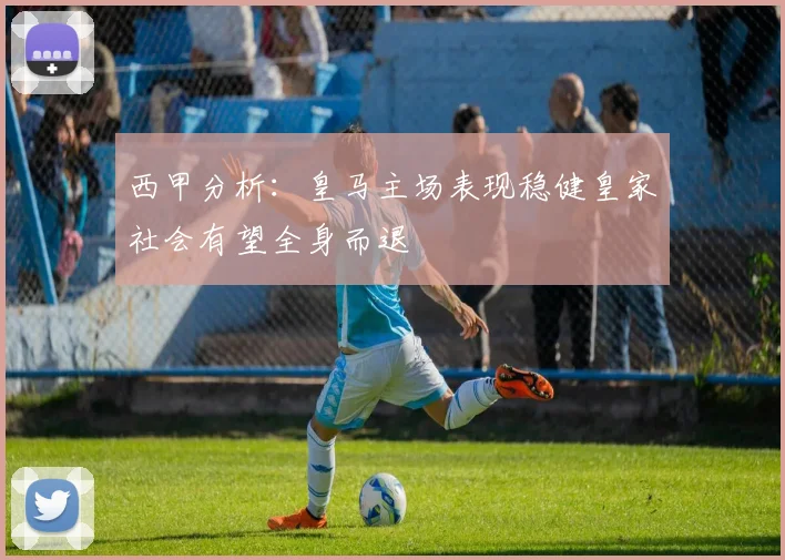 西甲分析：皇马主场表现稳健皇家社会有望全身而退