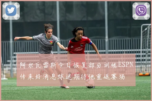 阿尔瓦雷斯今日恢复部分训练ESPN传来好消息球迷期待他重返赛场