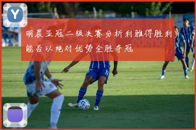 明晨亚冠二级决赛分析利雅得胜利能否以绝对优势全胜夺冠