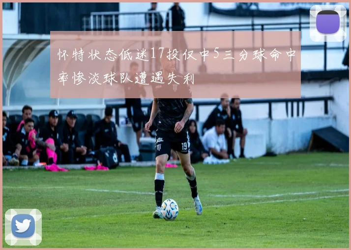 怀特状态低迷17投仅中5三分球命中率惨淡球队遭遇失利
