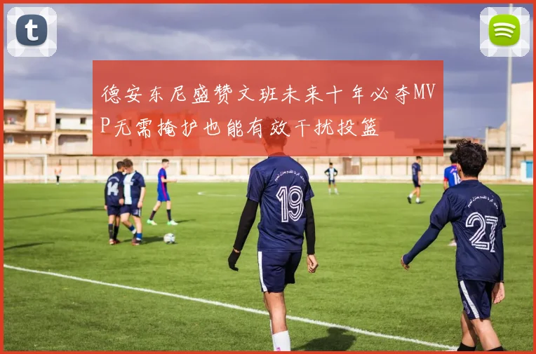 德安东尼盛赞文班未来十年必夺MVP无需掩护也能有效干扰投篮