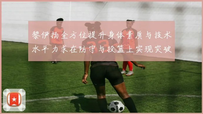 黎伊扬全方位提升身体素质与技术水平力求在防守与投篮上实现突破