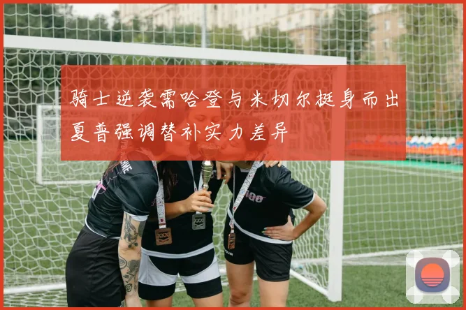 骑士逆袭需哈登与米切尔挺身而出夏普强调替补实力差异