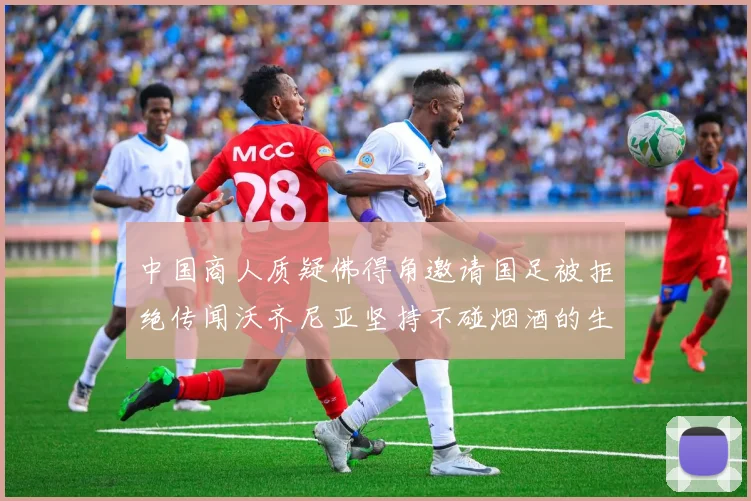 中国商人质疑佛得角邀请国足被拒绝传闻沃齐尼亚坚持不碰烟酒的生活方式