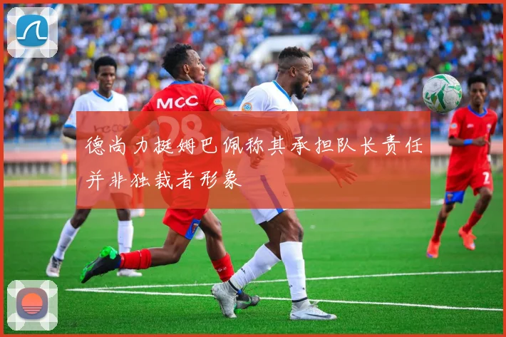 德尚力挺姆巴佩称其承担队长责任并非独裁者形象