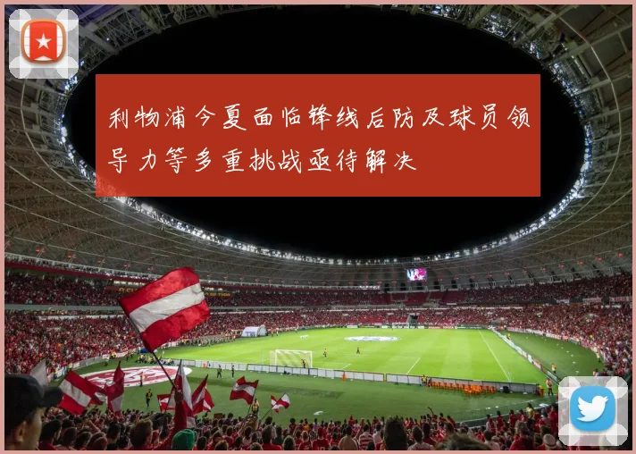 利物浦今夏面临锋线后防及球员领导力等多重挑战亟待解决