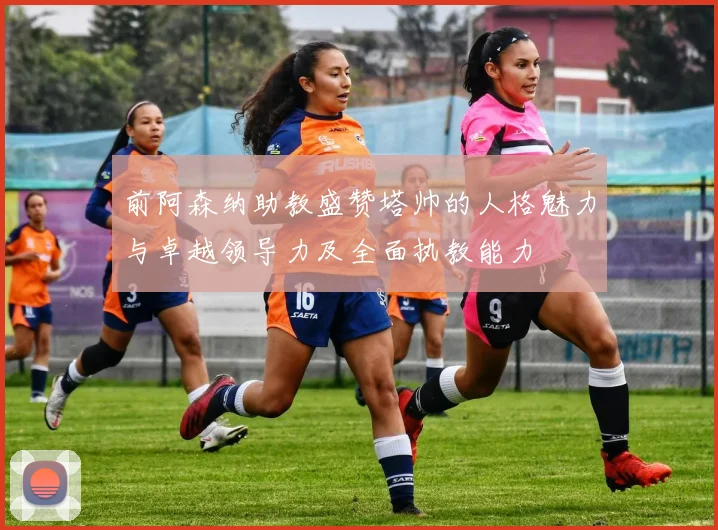 前阿森纳助教盛赞塔帅的人格魅力与卓越领导力及全面执教能力