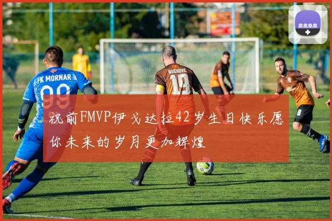 祝前FMVP伊戈达拉42岁生日快乐愿你未来的岁月更加辉煌
