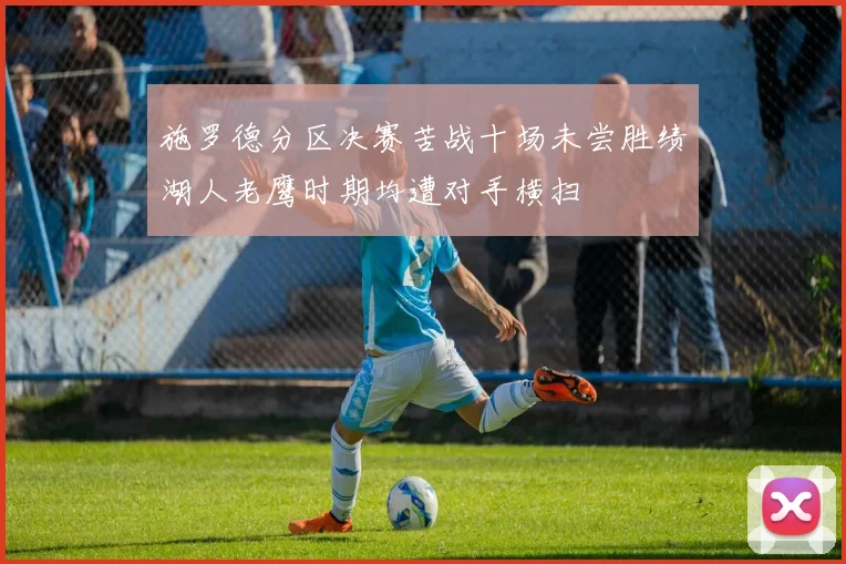 施罗德分区决赛苦战十场未尝胜绩湖人老鹰时期均遭对手横扫