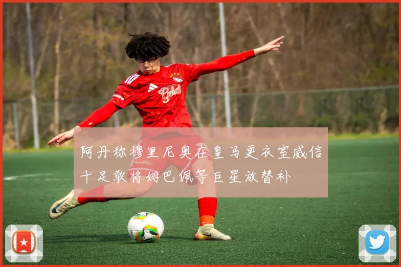 阿丹称穆里尼奥在皇马更衣室威信十足敢将姆巴佩等巨星放替补