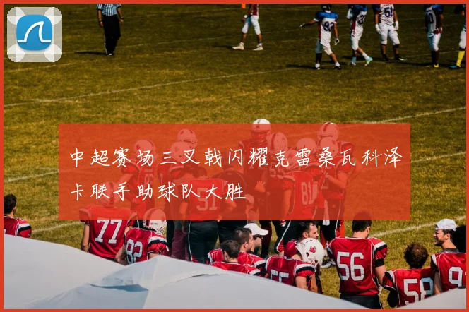中超赛场三叉戟闪耀克雷桑瓦科泽卡联手助球队大胜